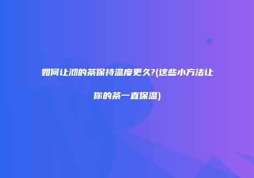 如何让沏的茶保持温度更久?(这些小方法让你的茶一直保温)