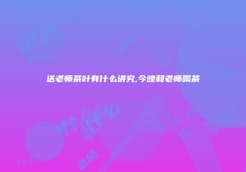 送老师茶叶有什么讲究,今晚和老师喝茶