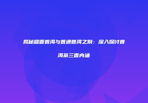 揭秘糯香普洱与普通普洱之别：深入探讨普洱茶三香内涵