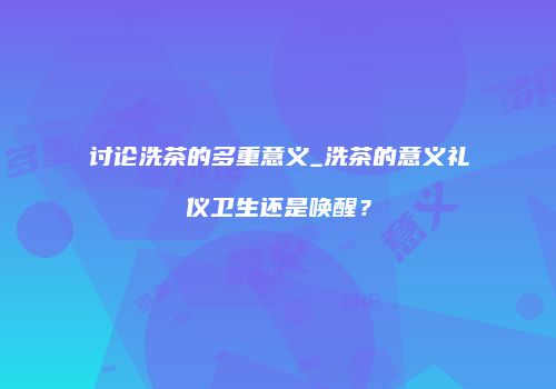 讨论洗茶的多重意义_洗茶的意义礼仪卫生还是唤醒？