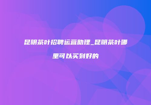 昆明茶叶招聘运营助理_昆明茶叶哪里可以买到好的