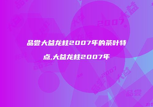 品尝大益龙柱2007年的茶叶特点,大益龙柱2007年