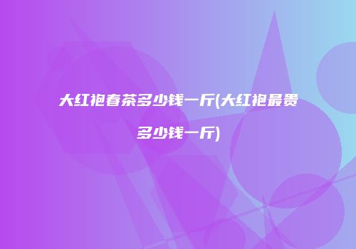 大红袍春茶多少钱一斤(大红袍最贵多少钱一斤)