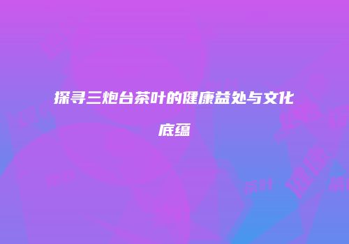 探寻三炮台茶叶的健康益处与文化底蕴