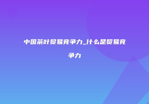 中国茶叶贸易竞争力_什么是贸易竞争力