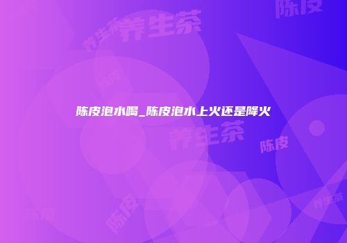 陈皮泡水喝_陈皮泡水上火还是降火