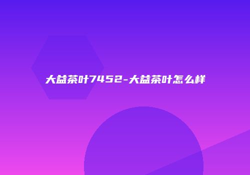 大益茶叶7452-大益茶叶怎么样