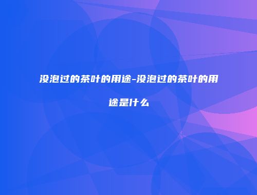没泡过的茶叶的用途-没泡过的茶叶的用途是什么
