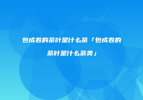 包成卷的茶叶是什么茶「包成卷的茶叶是什么茶类」