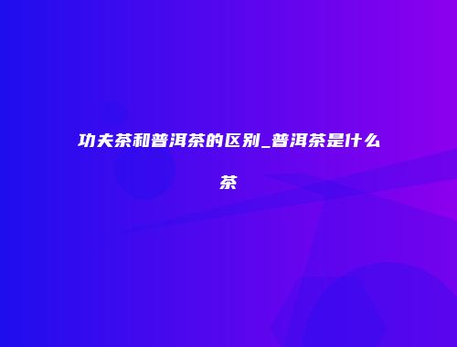 功夫茶和普洱茶的区别_普洱茶是什么茶