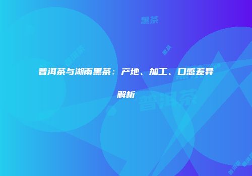 普洱茶与湖南黑茶：产地、加工、口感差异解析