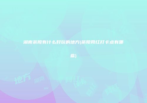 湖南茶陵有什么好玩的地方(茶陵网红打卡点有哪些)