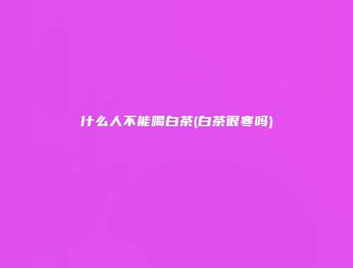 什么人不能喝白茶(白茶很寒吗)