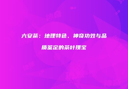 六安茶：地理特色、神奇功效与品质鉴定的茶叶瑰宝