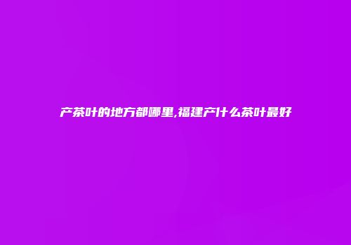 产茶叶的地方都哪里,福建产什么茶叶最好