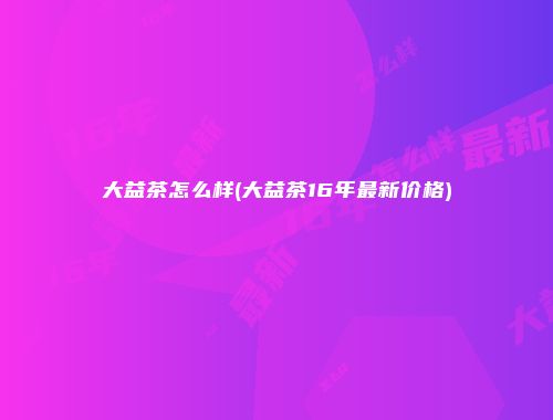 大益茶怎么样(大益茶16年最新价格)