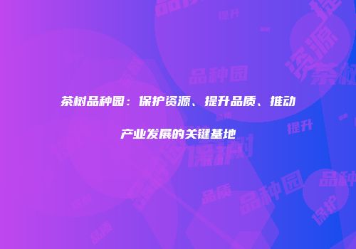 茶树品种园：保护资源、提升品质、推动产业发展的关键基地