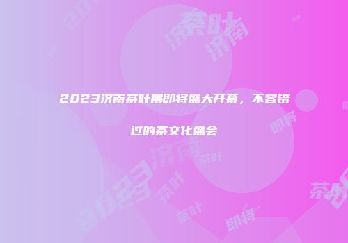 2023济南茶叶展即将盛大开幕，不容错过的茶文化盛会