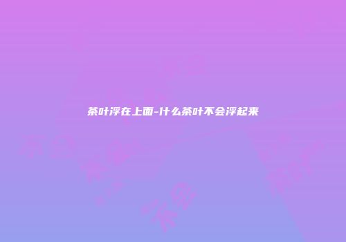 茶叶浮在上面-什么茶叶不会浮起来