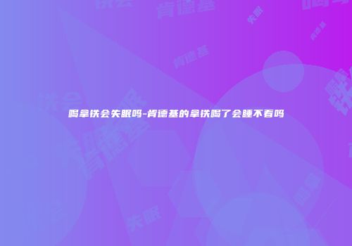 喝拿铁会失眠吗-肯德基的拿铁喝了会睡不着吗