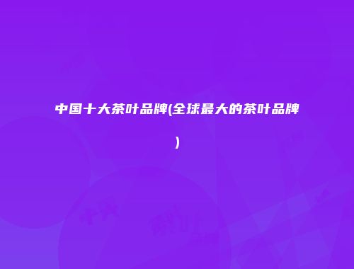 中国十大茶叶品牌(全球最大的茶叶品牌)