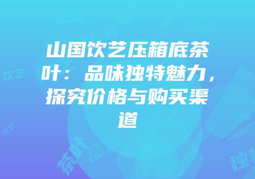 山国饮艺压箱底茶叶：品味独特魅力，探究价格与购买渠道