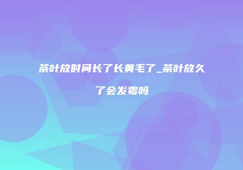 茶叶放时间长了长黄毛了_茶叶放久了会发霉吗