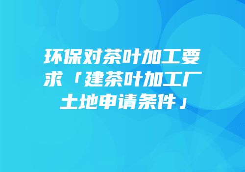 环保对茶叶加工要求「建茶叶加工厂土地申请条件」