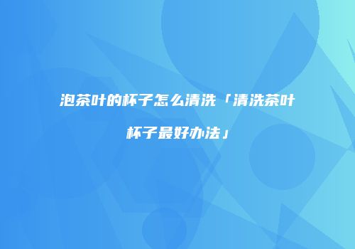 泡茶叶的杯子怎么清洗「清洗茶叶杯子最好办法」