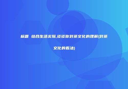 标题 结合生活实际,谈谈你对茶文化的理解(对茶文化的看法)
