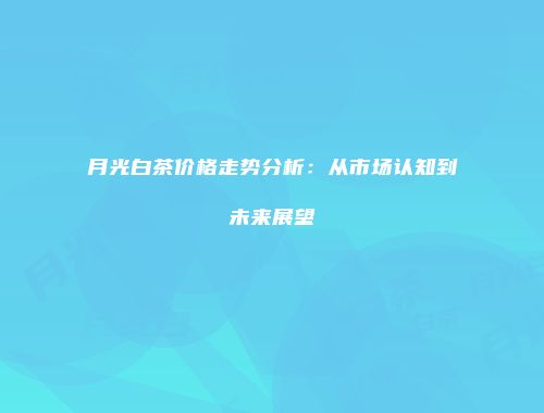 月光白茶价格走势分析：从市场认知到未来展望