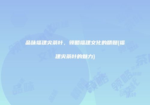 品味福建尖茶叶，领略福建文化的精髓(福建尖茶叶的魅力)
