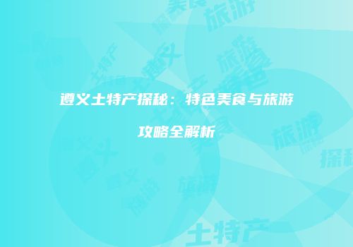 遵义土特产探秘：特色美食与旅游攻略全解析