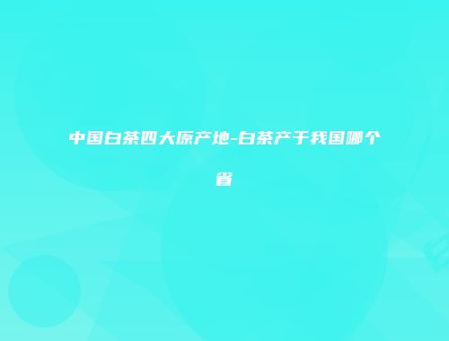 中国白茶四大原产地-白茶产于我国哪个省