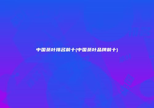 中国茶叶排名前十(中国茶叶品牌前十)