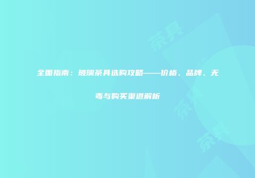 全面指南：玻璃茶具选购攻略——价格、品牌、无毒与购买渠道解析