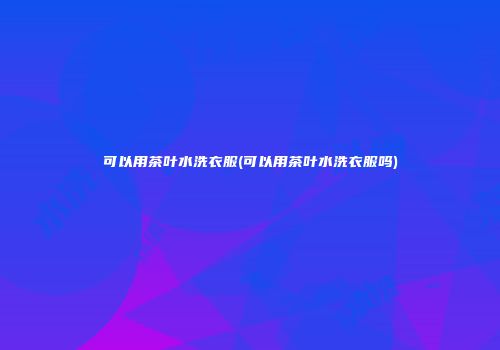 可以用茶叶水洗衣服(可以用茶叶水洗衣服吗)