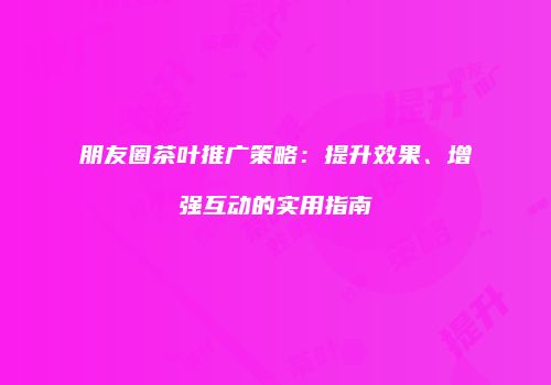 朋友圈茶叶推广策略：提升效果、增强互动的实用指南