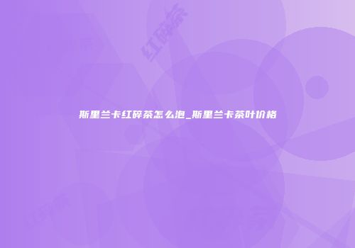 斯里兰卡红碎茶怎么泡_斯里兰卡茶叶价格