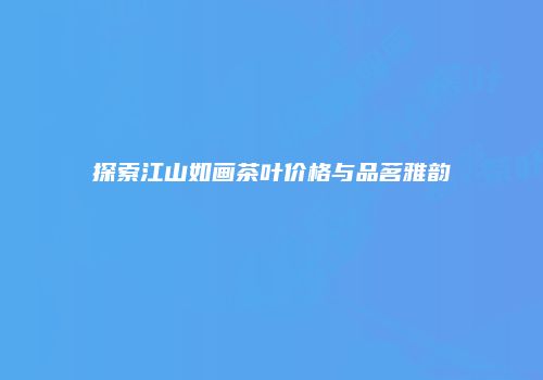 探索江山如画茶叶价格与品茗雅韵