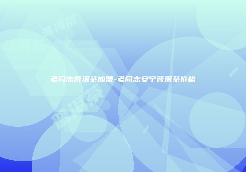 老同志普洱茶加盟-老同志安宁普洱茶价格