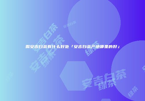 喝安吉白茶有什么好处「安吉白茶产地哪里的好」