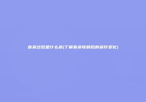 春茶过后是什么茶(了解春茶收割后的茶叶变化)