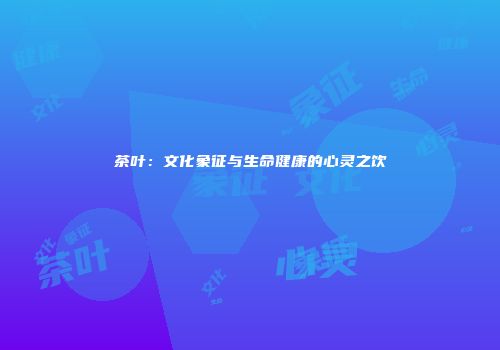 茶叶：文化象征与生命健康的心灵之饮