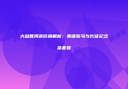 大益普洱茶价格解析：英雄骏马与长征纪念茶套装