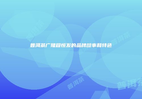 普洱茶广隆程恒发的品牌故事和特色