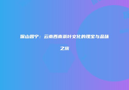保山昌宁：云南西南茶叶文化的瑰宝与品味之旅
