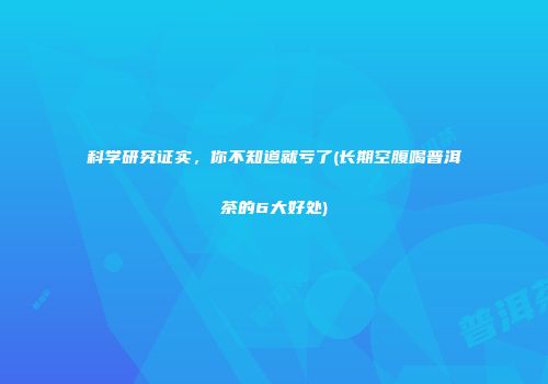 科学研究证实，你不知道就亏了(长期空腹喝普洱茶的6大好处)