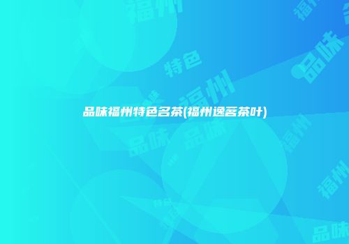 品味福州特色名茶(福州逸茗茶叶)