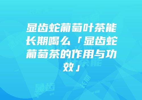 显齿蛇葡萄叶茶能长期喝么「显齿蛇葡萄茶的作用与功效」